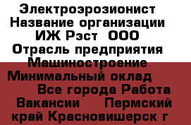 Электроэрозионист › Название организации ­ ИЖ-Рэст, ООО › Отрасль предприятия ­ Машиностроение › Минимальный оклад ­ 25 000 - Все города Работа » Вакансии   . Пермский край,Красновишерск г.